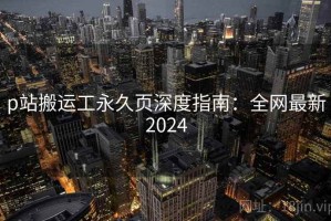p站搬运工永久页深度指南：全网最新2024