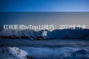 红桃影视tvTop12技巧：2023操作步骤
