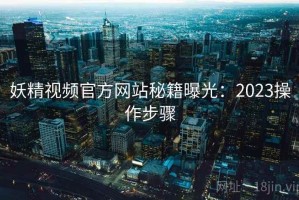 妖精视频官方网站秘籍曝光：2023操作步骤