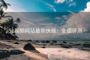 51视频网站最新快报：全面评测