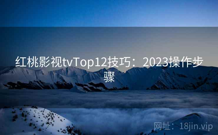 红桃影视tvTop12技巧:2023操作步骤 红桃影视tvTop12技巧:2023操作步骤