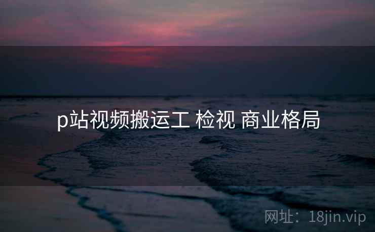 p站视频搬运工 检视 商业格局 p站视频搬运工 检视 商业格局