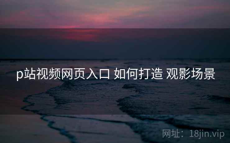 p站视频网页入口 如何打造 观影场景 p站视频网页入口 如何打造 观影场景