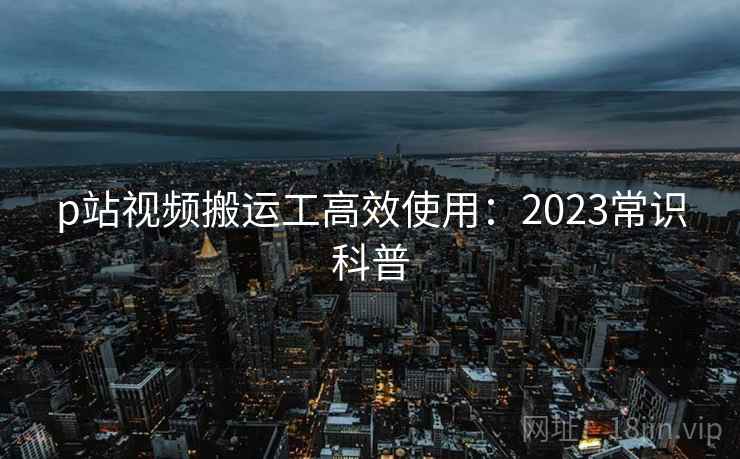p站视频搬运工高效使用：2023常识科普