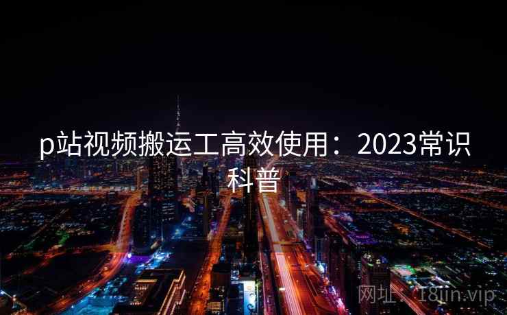 p站视频搬运工高效使用：2023常识科普