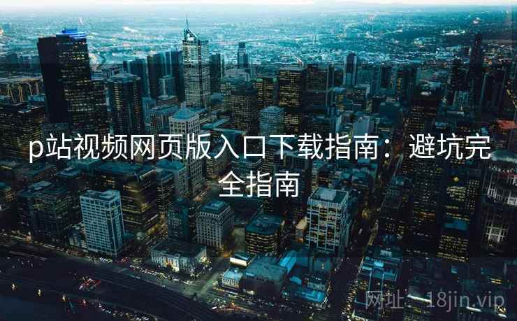 p站视频网页版入口下载指南:避坑完全指南 p站视频网页版入口下载指南:避坑完全指南