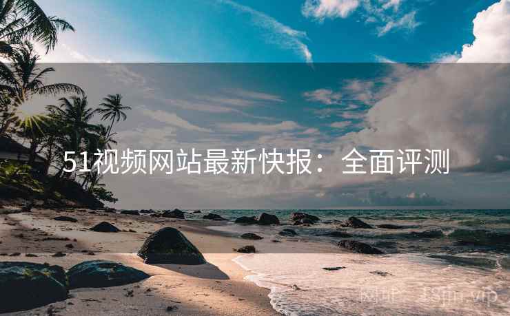 51视频网站最新快报:全面评测 51视频网站最新快报:全面评测