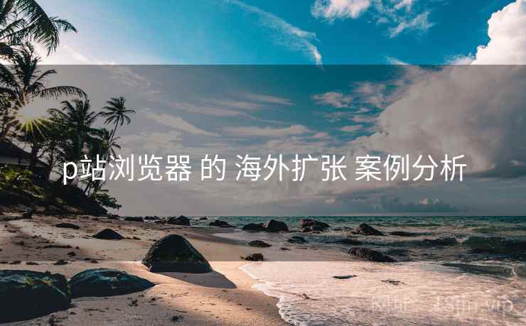 p站浏览器 的 海外扩张 案例分析 p站浏览器 的 海外扩张 案例分析