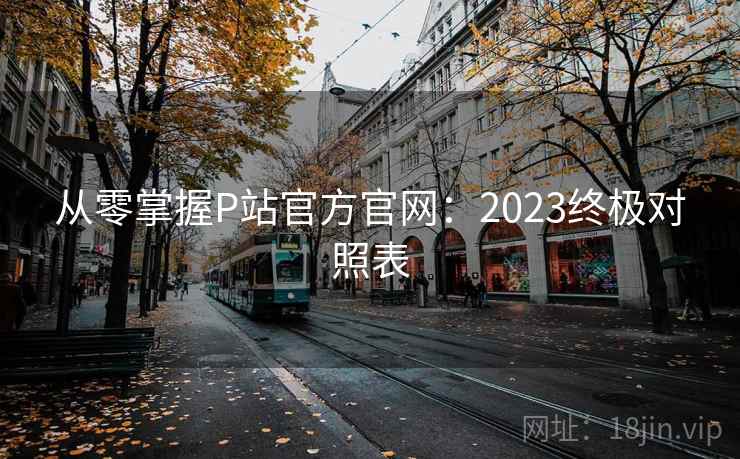 从零掌握P站官方官网:2023终极对照表 从零掌握P站官方官网:2023终极对照表