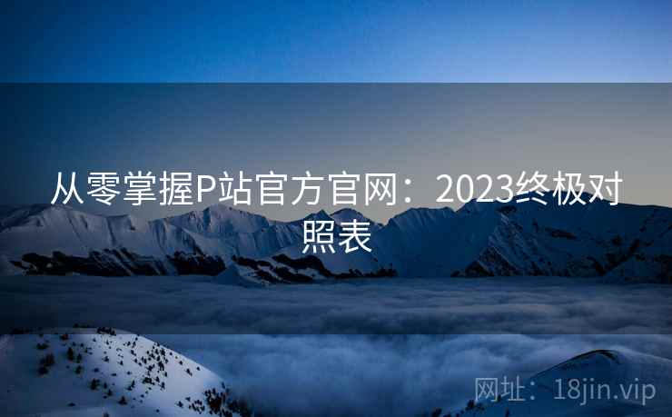 从零掌握P站官方官网:2023终极对照表 从零掌握P站官方官网:2023终极对照表
