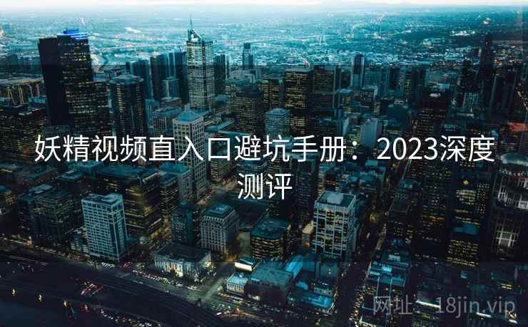 妖精视频直入口避坑手册:2023深度测评 妖精视频直入口避坑手册:2023深度测评