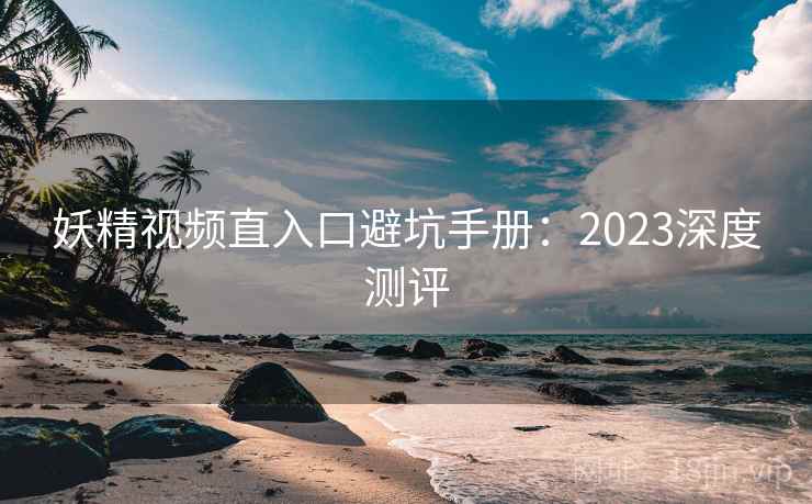 妖精视频直入口避坑手册:2023深度测评 妖精视频直入口避坑手册:2023深度测评