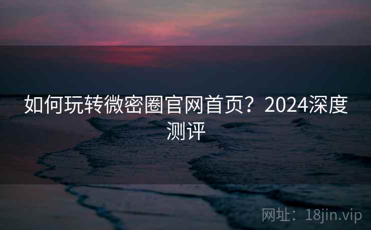 如何玩转微密圈官网首页？2024深度测评