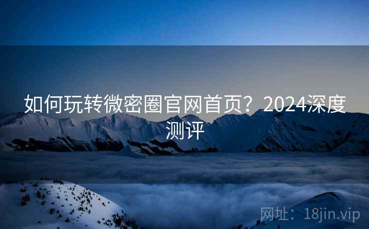 如何玩转微密圈官网首页？2024深度测评