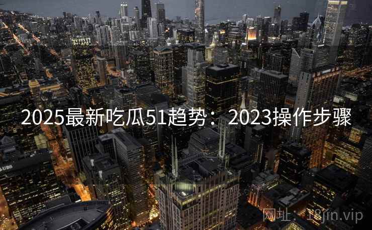 2025最新吃瓜51趋势:2023操作步骤 2025最新吃瓜51趋势:2023操作步骤