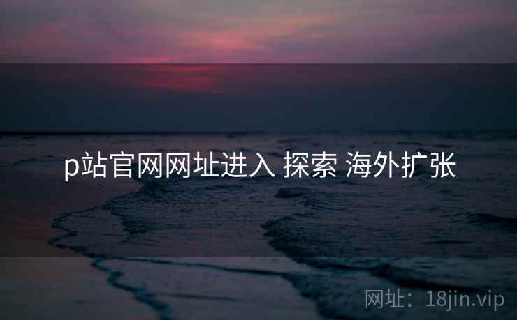 p站官网网址进入 探索 海外扩张 p站官网网址进入 探索 海外扩张