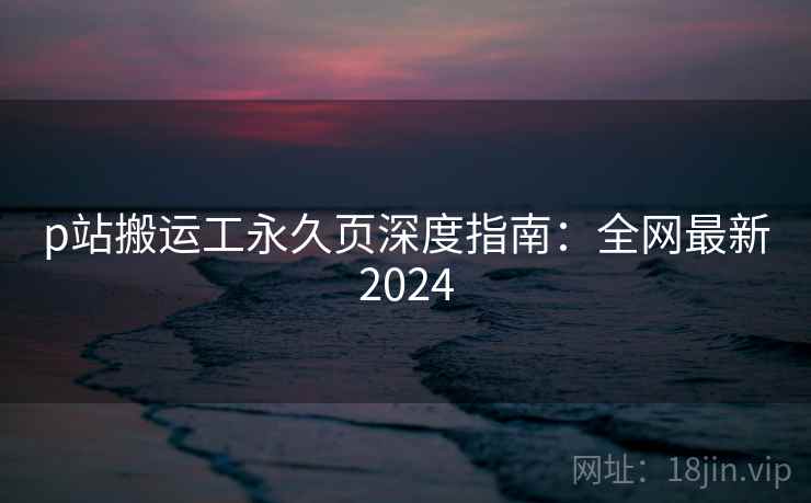 p站搬运工永久页深度指南:全网最新2024 p站搬运工永久页深度指南:全网最新2024