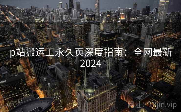 p站搬运工永久页深度指南:全网最新2024 p站搬运工永久页深度指南:全网最新2024