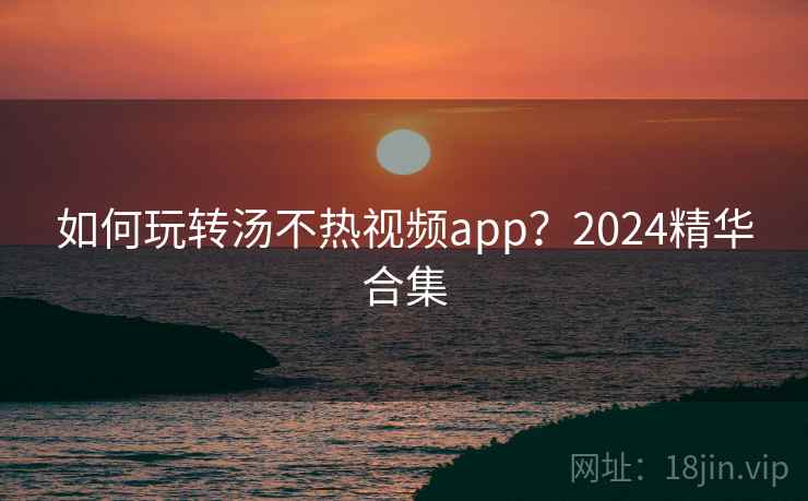 如何玩转汤不热视频app？2024精华合集