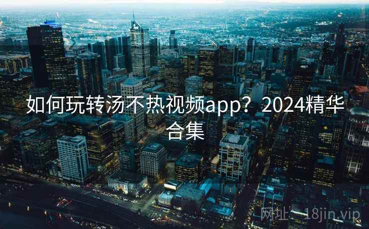 如何玩转汤不热视频app？2024精华合集