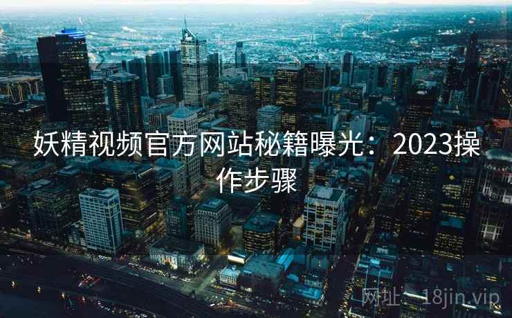 妖精视频官方网站秘籍曝光：2023操作步骤